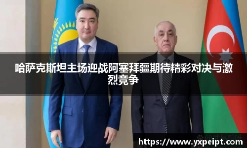 哈萨克斯坦主场迎战阿塞拜疆期待精彩对决与激烈竞争